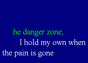 he danger zone,
I hold my own When
the pain is gone