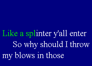 Like a splinter y'all enter
So why should I throw
my blows in those