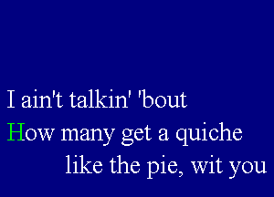 I ain't talkin' 'bout
How many get a quiche
like the pie, Wit you