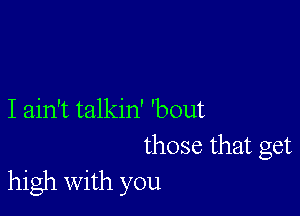 I ain't talkin' 'bout
those that get
high with you