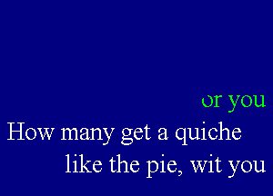 or you
How many get a quiche
like the pie, Wit you