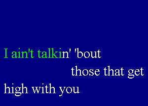 I ain't talkin' 'bout
those that get
high with you