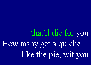 that'll die for you
How manyc Oct 21 quiche
like the pie, wit you