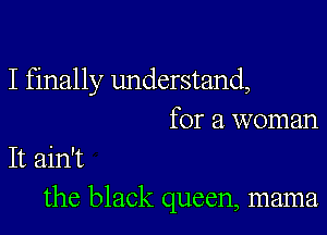 I finally understand,

for a woman
It ain't
the black queen, mama