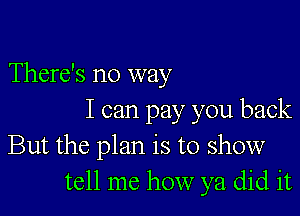 There's no way

I can pay you back
But the plan is to show
tell me how ya did it