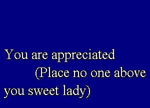 You are appreciated
(Place no one above
you sweet lady)