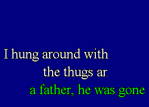 I hung around With
the thugs ar
a father, he was gone