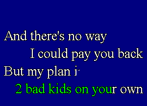 And there's no way

I could pay you back
But my plan 1
2 bad kids on your own