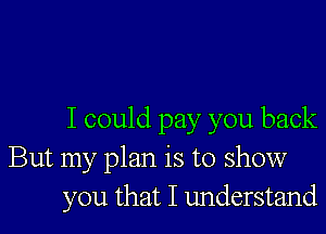 I could pay you back
But my plan is to show
you that I understand