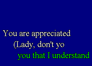 You are appreciated
(Lady, don't yo
you that I understand