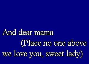 And dear mama

(Place no one above
we love you, sweet lady)