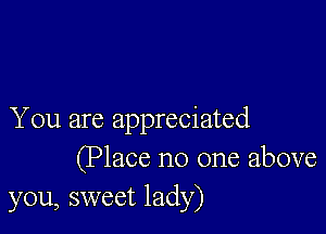 You are appreciated
(Place no one above
you, sweet lady)