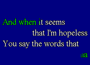 And when it seems

that I'm hopeless
You say the words that
ua