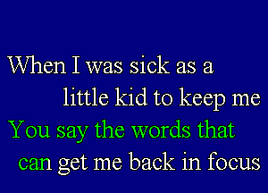 When I was sick as a
little kid to keep me
You say the words that
can get me back in focus