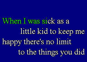 When I was sick as a
little kid to keep me
happy there's no limit
to the things you did