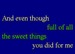 And even though
full of all

the sweet things
you did for me