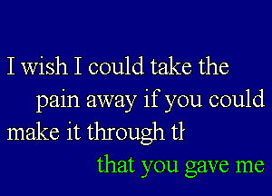 I wish I could take the

pain away if you could
make it through tt

that you gave me