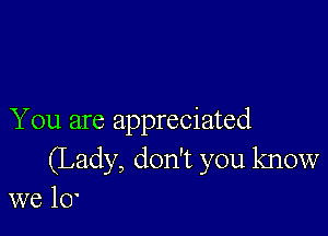 You are appreciated
(Lady, don't you know
we 10