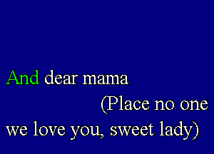 And dear mama

(Place no one
we love you, sweet lady)