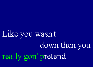 Like you wasn't

down then you
really gon' pretend