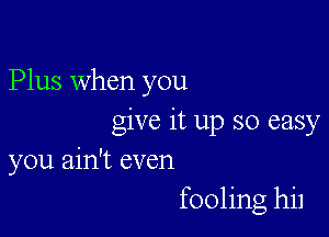 Plus when you

give it up so easy
you ain't even
fooling hil