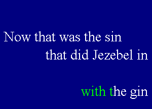 Now that was the sin
that did Jezebel in

with the gin