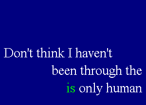 Don't think I haven't
been through the
is only human