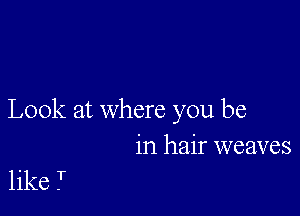 Look at where you be
in hair weaves

like T