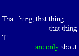 That thing, that thing,

that thing
T1

are only about