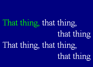 That thing, that thing,

that thing
That thing, that thing,
that thing