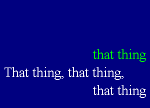 that thing
That thing, that thing,
that thing