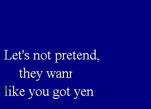 Let's not pretend,
they wam
like you got yen