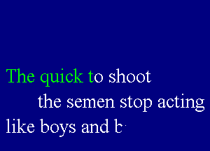 The quick to shoot

the semen stop acting
like boys and b