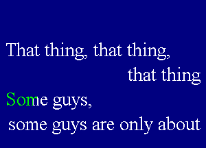 That thing, that thing,

that thing
Some guys,
some guys are only about