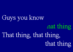 Guys you know

nat thing
That thing, that thing,
that thing