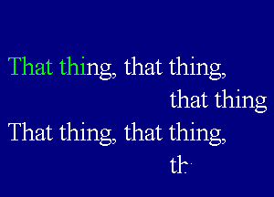 That thing, that thing,

that thing
That thing, that thing,
t1?