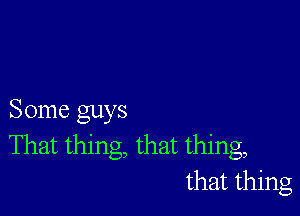 Some guys
That thing, that thing,
that thing