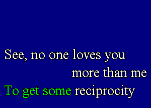 See, no one loves you
more than me
To get some reciprocity