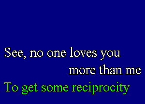 See, no one loves you
more than me
To get some reciprocity