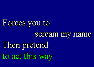 F orces you to

scream my name
Then pretend
to act this way