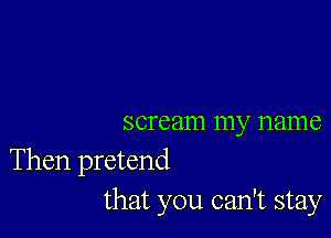 scream my name

Then pretend
that you can't stay