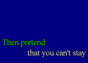 Then pretend
that you can't stay