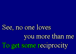 See, no one loves
you more than me
To get some reciprocity