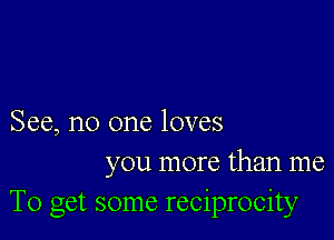 See, no one loves
you more than me
To get some reciprocity