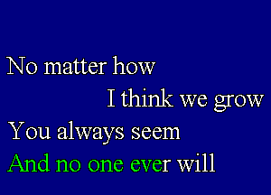 No matter how

I think we grow
You always seem
And no one ever Will