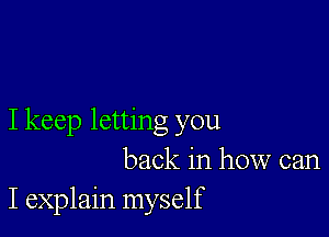 I keep letting you
back in how can
I explain myself