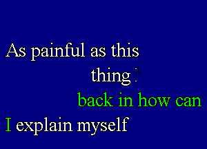 As painful as this

thing
back in how can
I explain myself