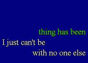 thing has been

I just can't be
with no one else