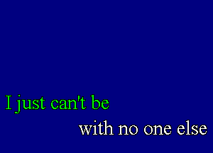 I just can't be
with no one else