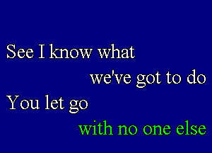 See I know what

we've got to do

You let go
with no one else